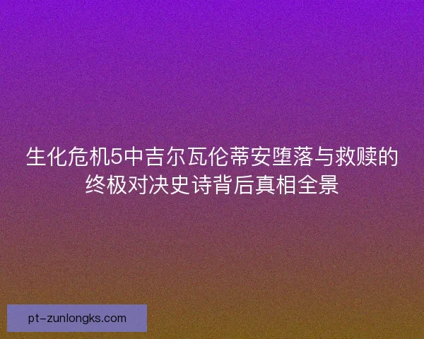 生化危机5中吉尔瓦伦蒂安堕落与救赎的终极对决史诗背后真相全景