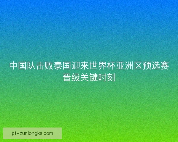 中国队击败泰国迎来世界杯亚洲区预选赛晋级关键时刻
