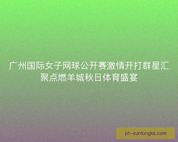 广州国际女子网球公开赛激情开打群星汇聚点燃羊城秋日体育盛宴