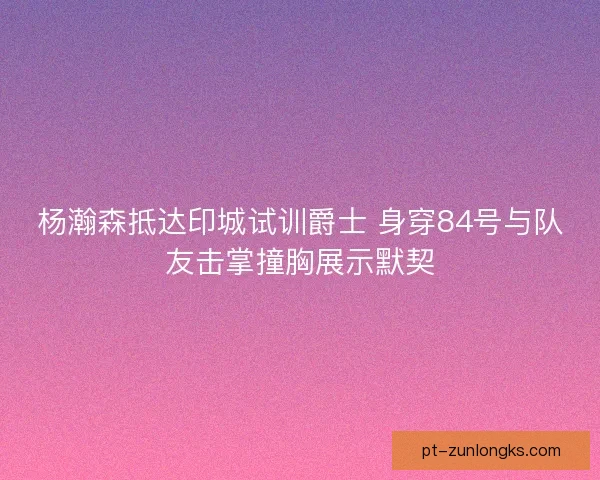 杨瀚森抵达印城试训爵士 身穿84号与队友击掌撞胸展示默契