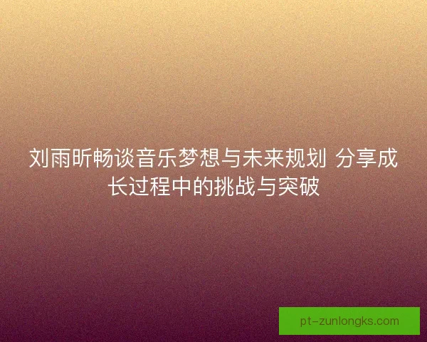 刘雨昕畅谈音乐梦想与未来规划 分享成长过程中的挑战与突破 刘雨昕畅谈音乐梦想与未来规划 分享成长过程中的挑战与突破