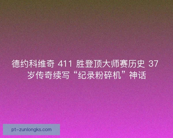 德约科维奇 411 胜登顶大师赛历史 37 岁传奇续写 “纪录粉碎机” 神话