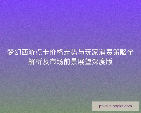 梦幻西游点卡价格走势与玩家消费策略全解析及市场前景展望深度版