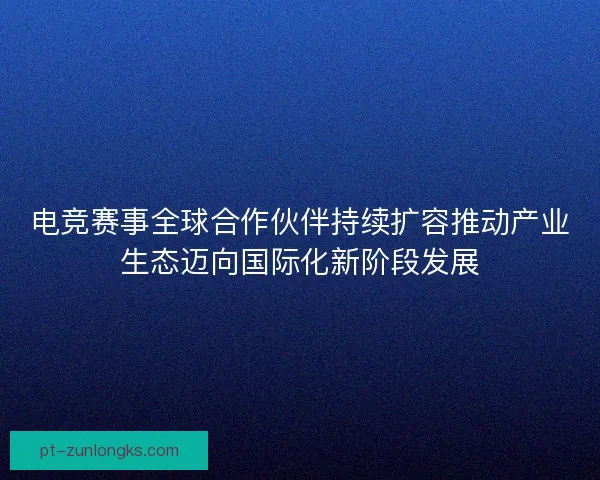 电竞赛事全球合作伙伴持续扩容推动产业生态迈向国际化新阶段发展
