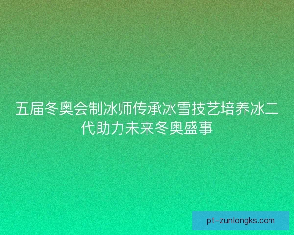 五届冬奥会制冰师传承冰雪技艺培养冰二代助力未来冬奥盛事