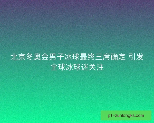 北京冬奥会男子冰球最终三席确定 引发全球冰球迷关注