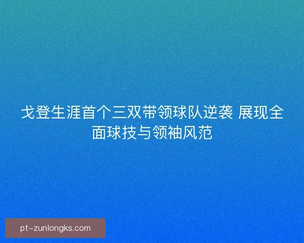 戈登生涯首个三双带领球队逆袭 展现全面球技与领袖风范