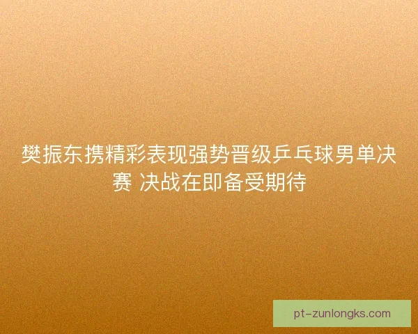 樊振东携精彩表现强势晋级乒乓球男单决赛 决战在即备受期待 樊振东携精彩表现强势晋级乒乓球男单决赛 决战在即备受期待