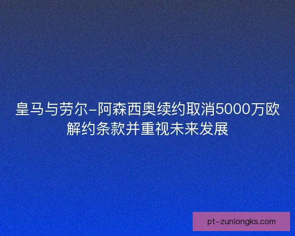 皇马与劳尔-阿森西奥续约取消5000万欧解约条款并重视未来发展 皇马与劳尔-阿森西奥续约取消5000万欧解约条款并重视未来发展