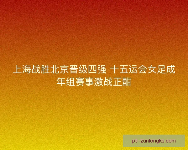 上海战胜北京晋级四强 十五运会女足成年组赛事激战正酣