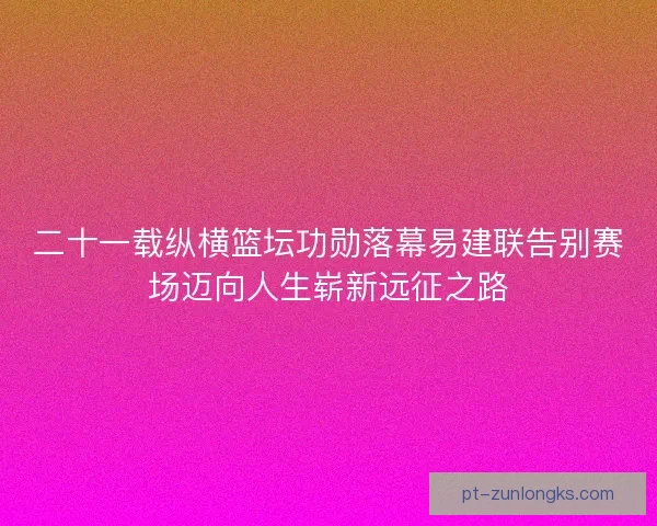 二十一载纵横篮坛功勋落幕易建联告别赛场迈向人生崭新远征之路 二十一载纵横篮坛功勋落幕易建联告别赛场迈向人生崭新远征之路
