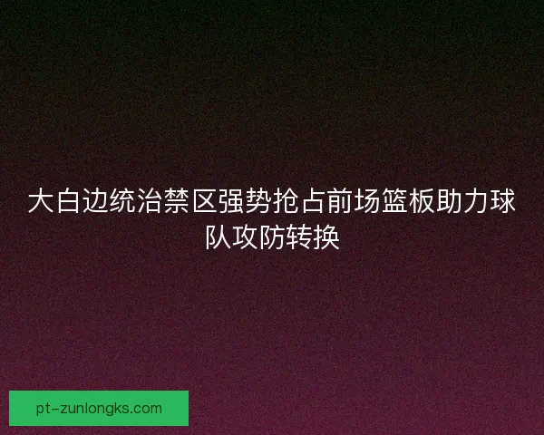 大白边统治禁区强势抢占前场篮板助力球队攻防转换 大白边统治禁区强势抢占前场篮板助力球队攻防转换