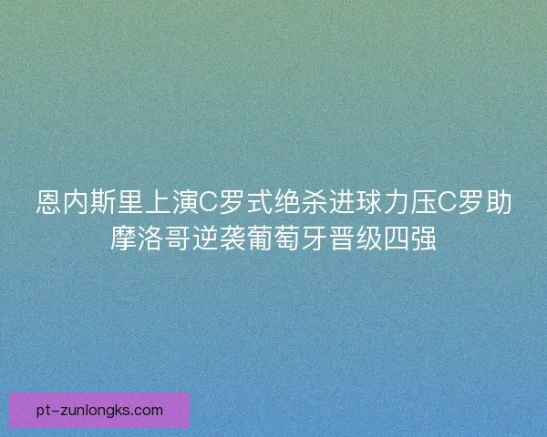 恩内斯里上演C罗式绝杀进球力压C罗助摩洛哥逆袭葡萄牙晋级四强 恩内斯里上演C罗式绝杀进球力压C罗助摩洛哥逆袭葡萄牙晋级四强