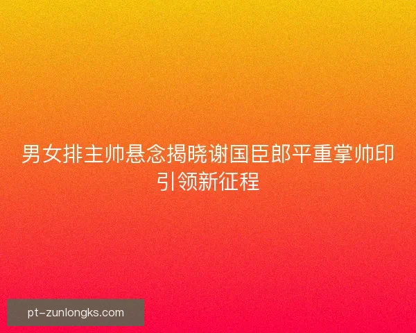 男女排主帅悬念揭晓谢国臣郎平重掌帅印引领新征程 男女排主帅悬念揭晓谢国臣郎平重掌帅印引领新征程