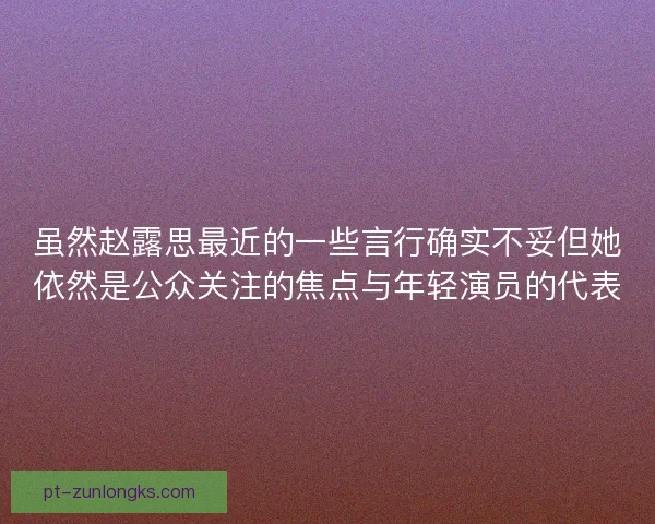 虽然赵露思最近的一些言行确实不妥但她依然是公众关注的焦点与年轻演员的代表 虽然赵露思最近的一些言行确实不妥但她依然是公众关注的焦点与年轻演员的代表
