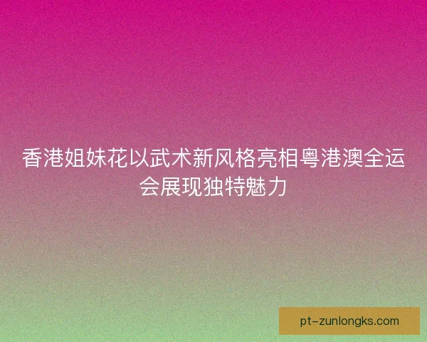 香港姐妹花以武术新风格亮相粤港澳全运会展现独特魅力 香港姐妹花以武术新风格亮相粤港澳全运会展现独特魅力