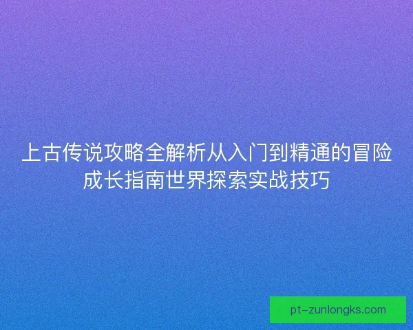 上古传说攻略全解析从入门到精通的冒险成长指南世界探索实战技巧 上古传说攻略全解析从入门到精通的冒险成长指南世界探索实战技巧