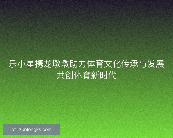 乐小星携龙墩墩助力体育文化传承与发展共创体育新时代 乐小星携龙墩墩助力体育文化传承与发展共创体育新时代