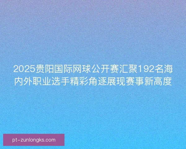2025贵阳国际网球公开赛汇聚192名海内外职业选手精彩角逐展现赛事新高度 2025贵阳国际网球公开赛汇聚192名海内外职业选手精彩角逐展现赛事新高度