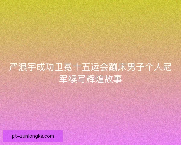 严浪宇成功卫冕十五运会蹦床男子个人冠军续写辉煌故事