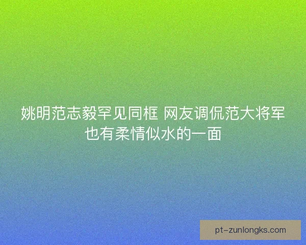 姚明范志毅罕见同框 网友调侃范大将军也有柔情似水的一面