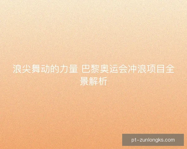 浪尖舞动的力量 巴黎奥运会冲浪项目全景解析