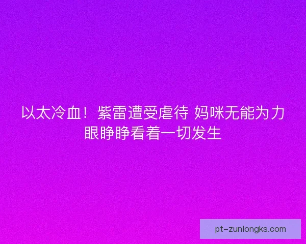 以太冷血！紫雷遭受虐待 妈咪无能为力眼睁睁看着一切发生