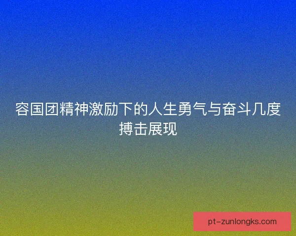 容国团精神激励下的人生勇气与奋斗几度搏击展现