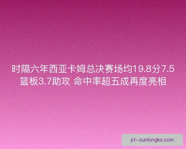 时隔六年西亚卡姆总决赛场均19.8分7.5篮板3.7助攻 命中率超五成再度亮相