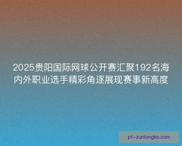 2025贵阳国际网球公开赛汇聚192名海内外职业选手精彩角逐展现赛事新高度