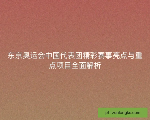 东京奥运会中国代表团精彩赛事亮点与重点项目全面解析