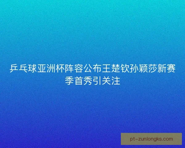 乒乓球亚洲杯阵容公布王楚钦孙颖莎新赛季首秀引关注