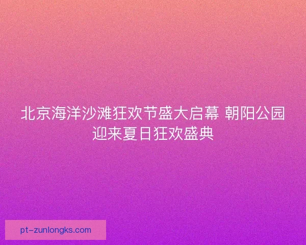北京海洋沙滩狂欢节盛大启幕 朝阳公园迎来夏日狂欢盛典